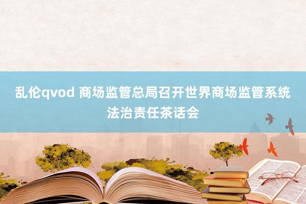 乱伦qvod 商场监管总局召开世界商场监管系统法治责任茶话会