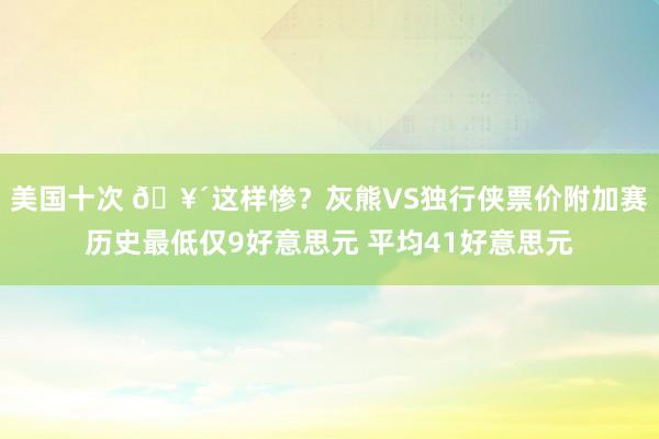 美国十次 🥴这样惨？灰熊VS独行侠票价附加赛历史最低仅9好意思元 平均41好意思元