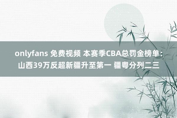 onlyfans 免费视频 本赛季CBA总罚金榜单：山西39万反超新疆升至第一 疆粤分列二三
