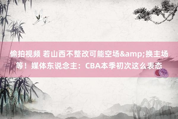 偷拍视频 若山西不整改可能空场&换主场等！媒体东说念主：CBA本季初次这么表态