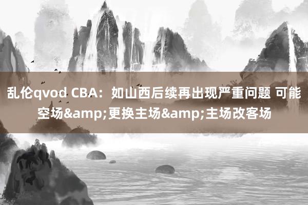 乱伦qvod CBA：如山西后续再出现严重问题 可能空场&更换主场&主场改客场