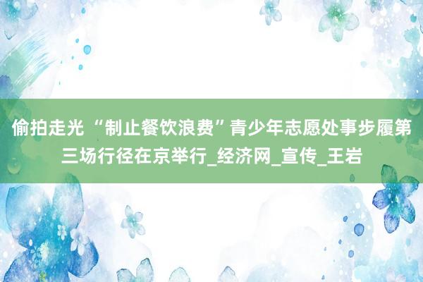 偷拍走光 “制止餐饮浪费”青少年志愿处事步履第三场行径在京举行_经济网_宣传_王岩