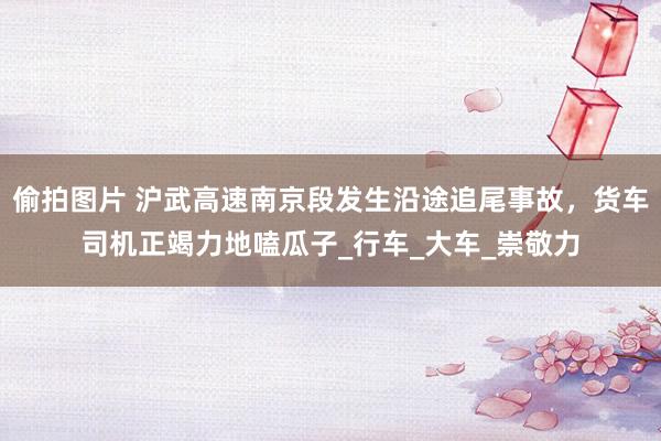 偷拍图片 沪武高速南京段发生沿途追尾事故，货车司机正竭力地嗑瓜子_行车_大车_崇敬力