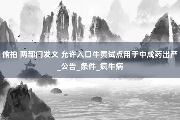 偷拍 两部门发文 允许入口牛黄试点用于中成药出产_公告_条件_疯牛病