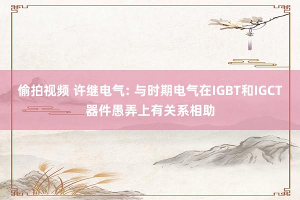 偷拍视频 许继电气: 与时期电气在IGBT和IGCT器件愚弄上有关系相助