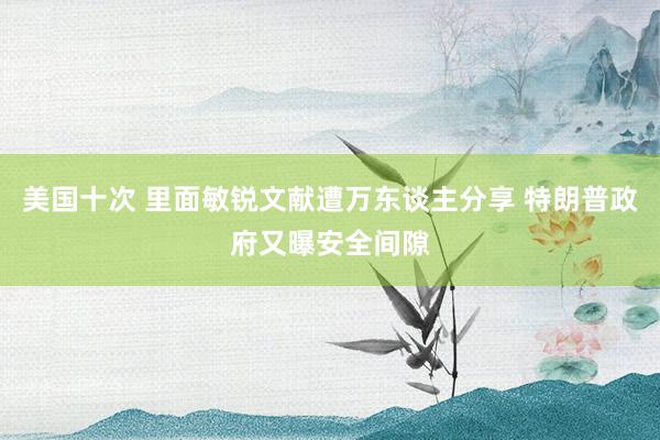 美国十次 里面敏锐文献遭万东谈主分享 特朗普政府又曝安全间隙