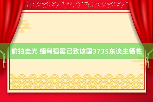 偷拍走光 缅甸强震已致该国3735东谈主牺牲