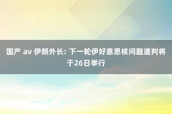 国产 av 伊朗外长: 下一轮伊好意思核问题道判将于26日举行