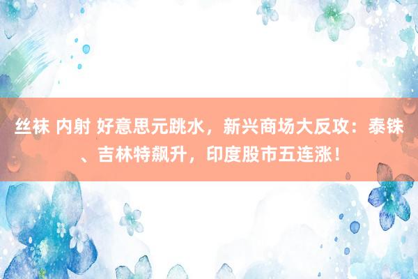 丝袜 内射 好意思元跳水，新兴商场大反攻：泰铢、吉林特飙升，印度股市五连涨！