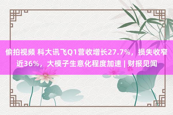 偷拍视频 科大讯飞Q1营收增长27.7%，损失收窄近36%，大模子生意化程度加速 | 财报见闻