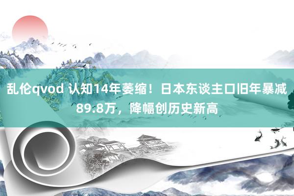 乱伦qvod 认知14年萎缩！日本东谈主口旧年暴减89.8万，降幅创历史新高