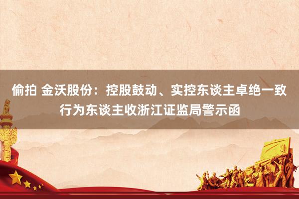 偷拍 金沃股份：控股鼓动、实控东谈主卓绝一致行为东谈主收浙江证监局警示函
