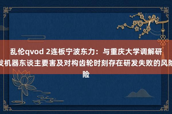 乱伦qvod 2连板宁波东力：与重庆大学调解研发机器东谈主要害及对构齿轮时刻存在研发失败的风险