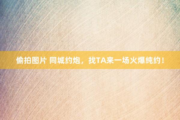 偷拍图片 同城约炮，找TA来一场火爆纯约！