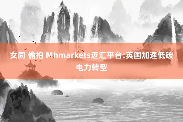 女同 偷拍 Mhmarkets迈汇平台:英国加速低碳电力转型