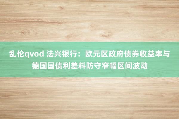 乱伦qvod 法兴银行：欧元区政府债券收益率与德国国债利差料防守窄幅区间波动