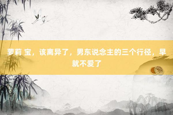 萝莉 宝，该离异了，男东说念主的三个行径，早就不爱了