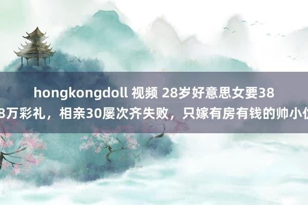 hongkongdoll 视频 28岁好意思女要38.8万彩礼，相亲30屡次齐失败，只嫁有房有钱的帅小伙