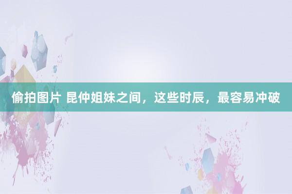 偷拍图片 昆仲姐妹之间，这些时辰，最容易冲破