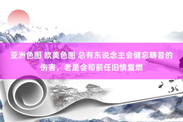 亚洲色图 欧美色图 总有东说念主会健忘畴昔的伤害，老是会和前任旧情复燃