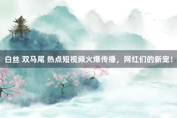 白丝 双马尾 热点短视频火爆传播，网红们的新宠！