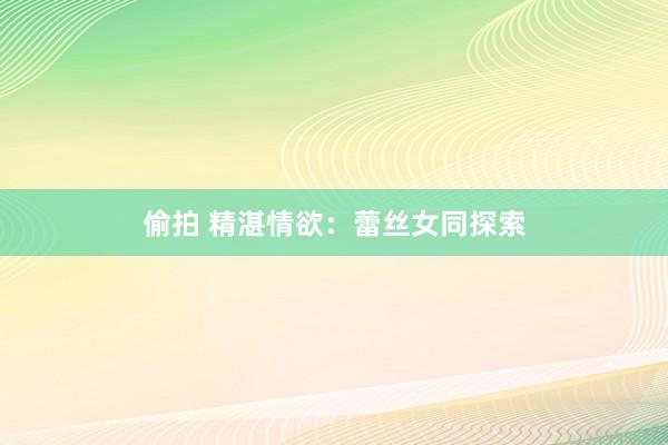 偷拍 精湛情欲：蕾丝女同探索