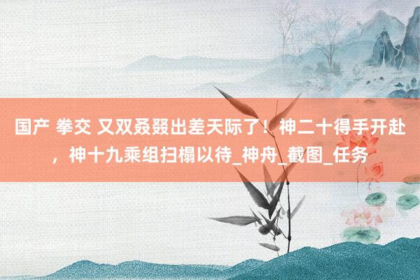国产 拳交 又双叒叕出差天际了！神二十得手开赴，神十九乘组扫榻以待_神舟_截图_任务