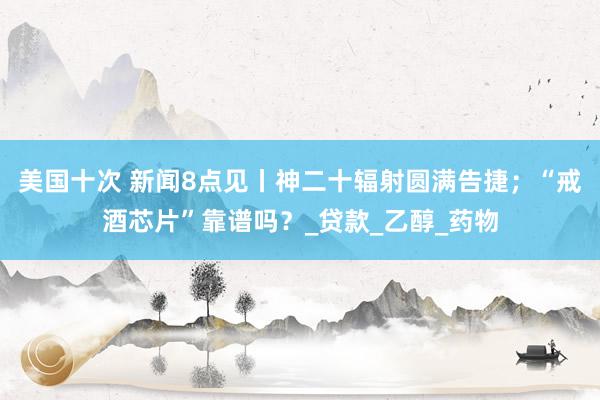 美国十次 新闻8点见丨神二十辐射圆满告捷；“戒酒芯片”靠谱吗？_贷款_乙醇_药物