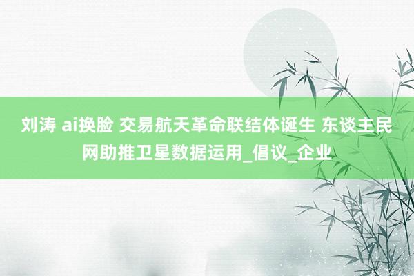 刘涛 ai换脸 交易航天革命联结体诞生 东谈主民网助推卫星数据运用_倡议_企业