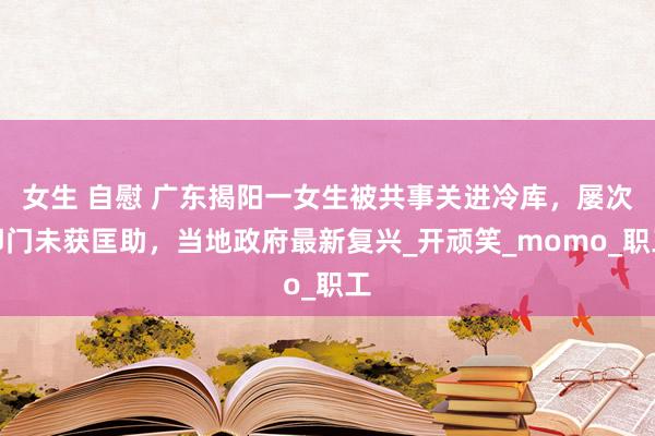 女生 自慰 广东揭阳一女生被共事关进冷库，屡次叩门未获匡助，当地政府最新复兴_开顽笑_momo_职工