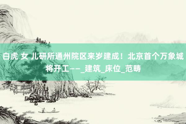 白虎 女 儿研所通州院区来岁建成！北京首个万象城将开工——_建筑_床位_范畴
