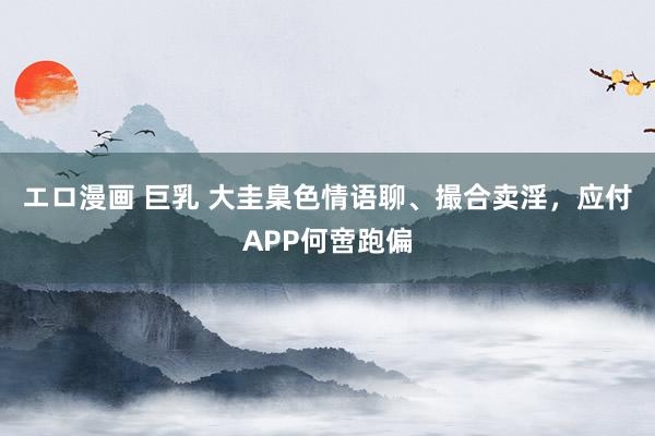 エロ漫画 巨乳 大圭臬色情语聊、撮合卖淫，应付APP何啻跑偏
