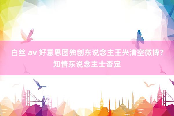 白丝 av 好意思团独创东说念主王兴清空微博？知情东说念主士否定