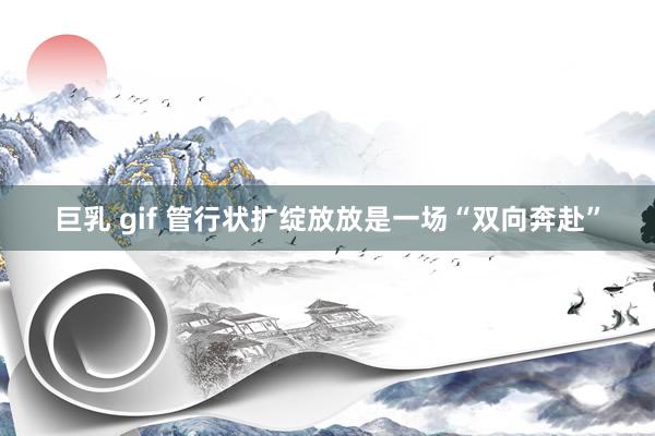 巨乳 gif 管行状扩绽放放是一场“双向奔赴”