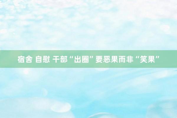 宿舍 自慰 干部“出圈”要恶果而非“笑果”