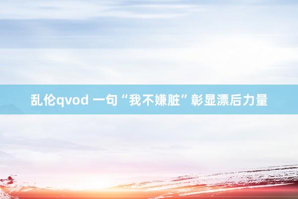 乱伦qvod 一句“我不嫌脏”彰显漂后力量