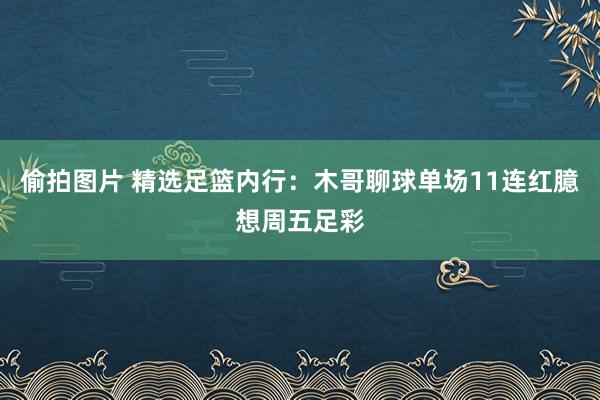 偷拍图片 精选足篮内行：木哥聊球单场11连红臆想周五足彩