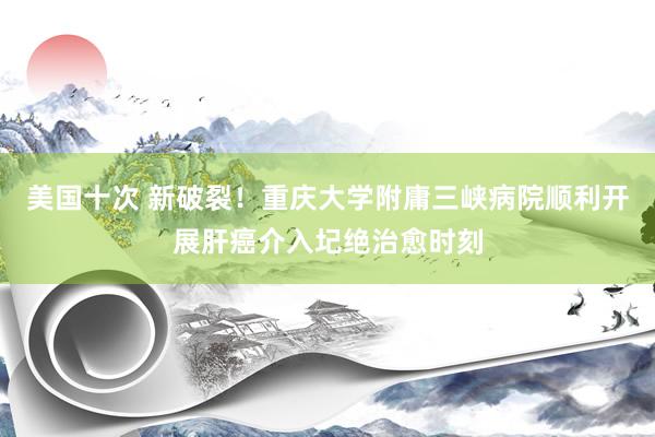 美国十次 新破裂！重庆大学附庸三峡病院顺利开展肝癌介入圮绝治愈时刻