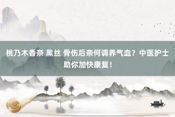 桃乃木香奈 黑丝 骨伤后奈何调养气血？中医护士助你加快康复！