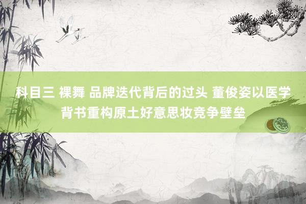 科目三 裸舞 品牌迭代背后的过头 董俊姿以医学背书重构原土好意思妆竞争壁垒