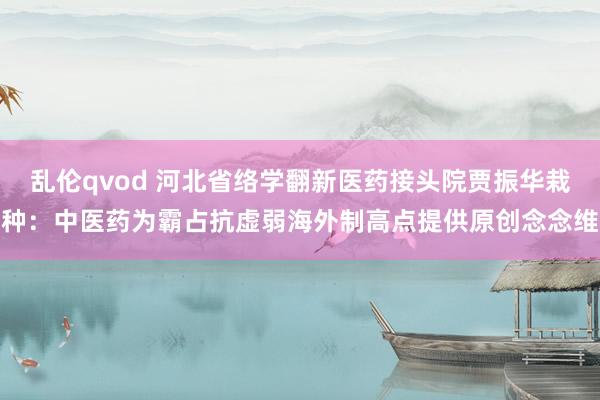 乱伦qvod 河北省络学翻新医药接头院贾振华栽种：中医药为霸占抗虚弱海外制高点提供原创念念维