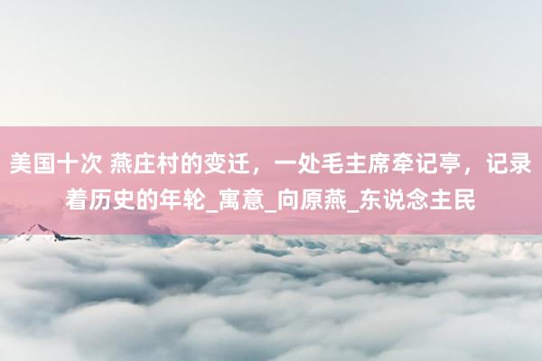 美国十次 燕庄村的变迁，一处毛主席牵记亭，记录着历史的年轮_寓意_向原燕_东说念主民