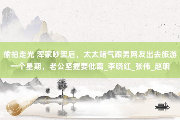 偷拍走光 浑家吵架后，太太赌气跟男网友出去旅游一个星期，老公坚握要仳离_李晓红_张伟_赵明