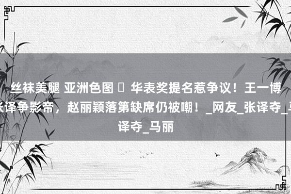 丝袜美腿 亚洲色图 ​华表奖提名惹争议！王一博和张译争影帝，赵丽颖落第缺席仍被嘲！_网友_张译夺_马丽