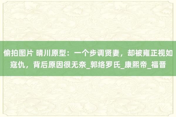 偷拍图片 晴川原型：一个步调贤妻，却被雍正视如寇仇，背后原因很无奈_郭络罗氏_康熙帝_福晋