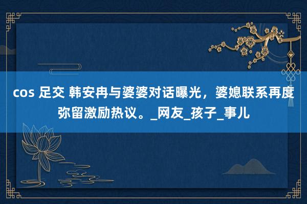 cos 足交 韩安冉与婆婆对话曝光，婆媳联系再度弥留激励热议。_网友_孩子_事儿