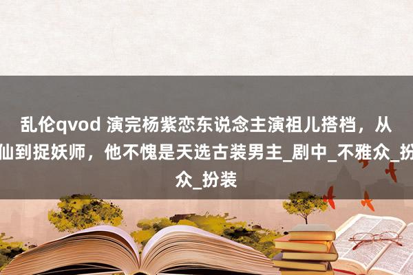 乱伦qvod 演完杨紫恋东说念主演祖儿搭档，从上仙到捉妖师，他不愧是天选古装男主_剧中_不雅众_扮装