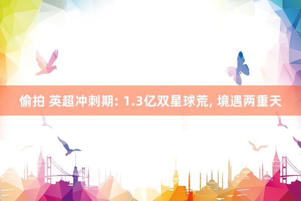 偷拍 英超冲刺期: 1.3亿双星球荒， 境遇两重天