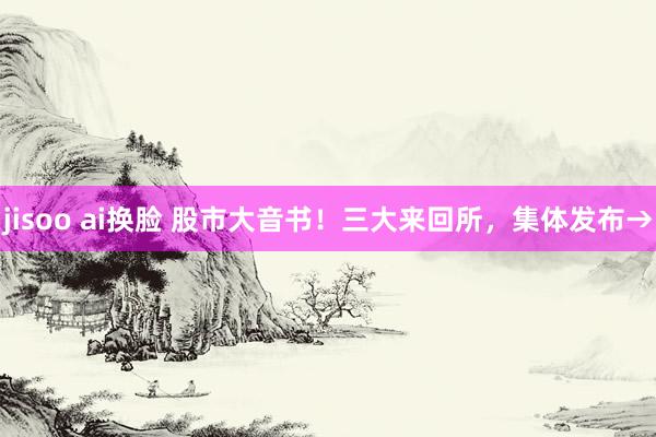 jisoo ai换脸 股市大音书！三大来回所，集体发布→
