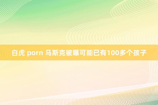 白虎 porn 马斯克被曝可能已有100多个孩子
